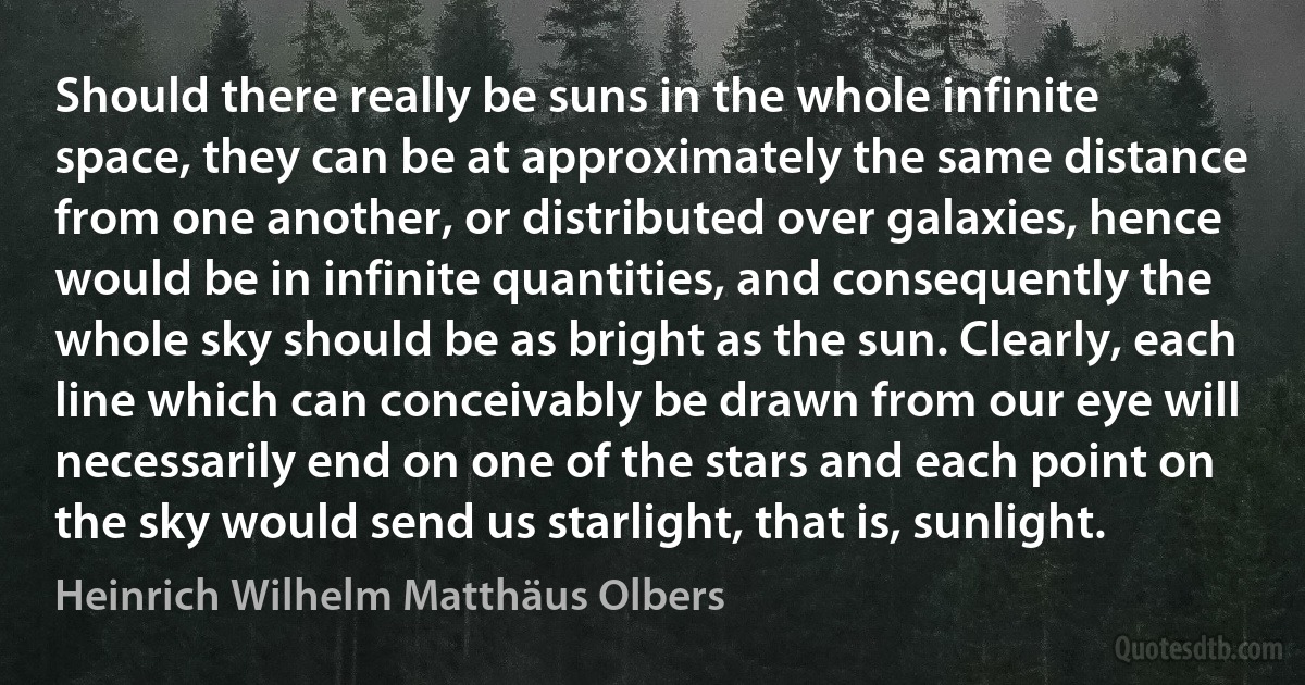 Should there really be suns in the whole infinite space, they can be at approximately the same distance from one another, or distributed over galaxies, hence would be in infinite quantities, and consequently the whole sky should be as bright as the sun. Clearly, each line which can conceivably be drawn from our eye will necessarily end on one of the stars and each point on the sky would send us starlight, that is, sunlight. (Heinrich Wilhelm Matthäus Olbers)