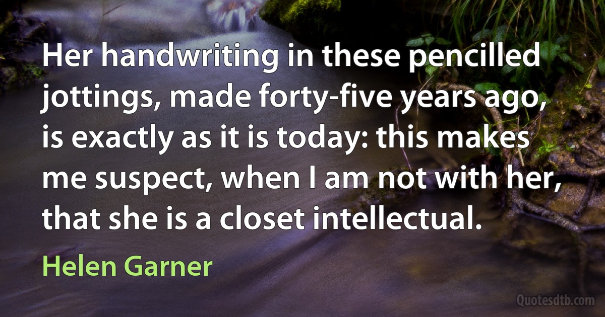 Her handwriting in these pencilled jottings, made forty-five years ago, is exactly as it is today: this makes me suspect, when I am not with her, that she is a closet intellectual. (Helen Garner)