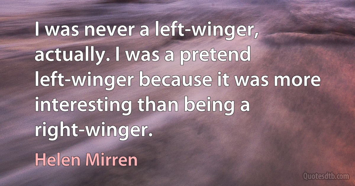 I was never a left-winger, actually. I was a pretend left-winger because it was more interesting than being a right-winger. (Helen Mirren)