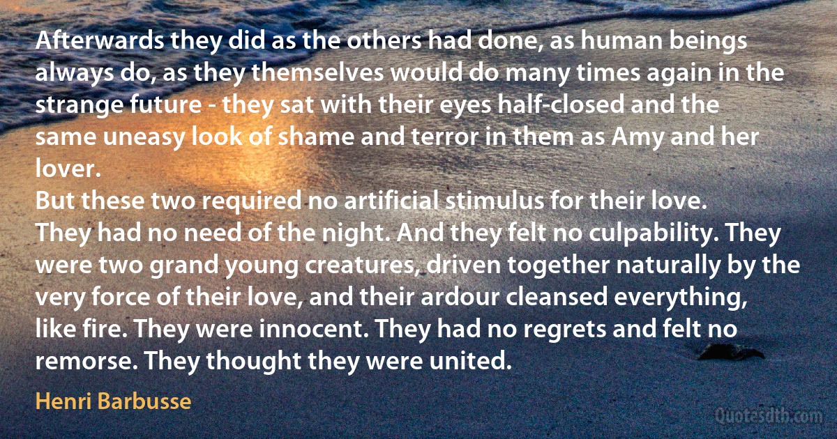 Afterwards they did as the others had done, as human beings always do, as they themselves would do many times again in the strange future - they sat with their eyes half-closed and the same uneasy look of shame and terror in them as Amy and her lover.
But these two required no artificial stimulus for their love. They had no need of the night. And they felt no culpability. They were two grand young creatures, driven together naturally by the very force of their love, and their ardour cleansed everything, like fire. They were innocent. They had no regrets and felt no remorse. They thought they were united. (Henri Barbusse)