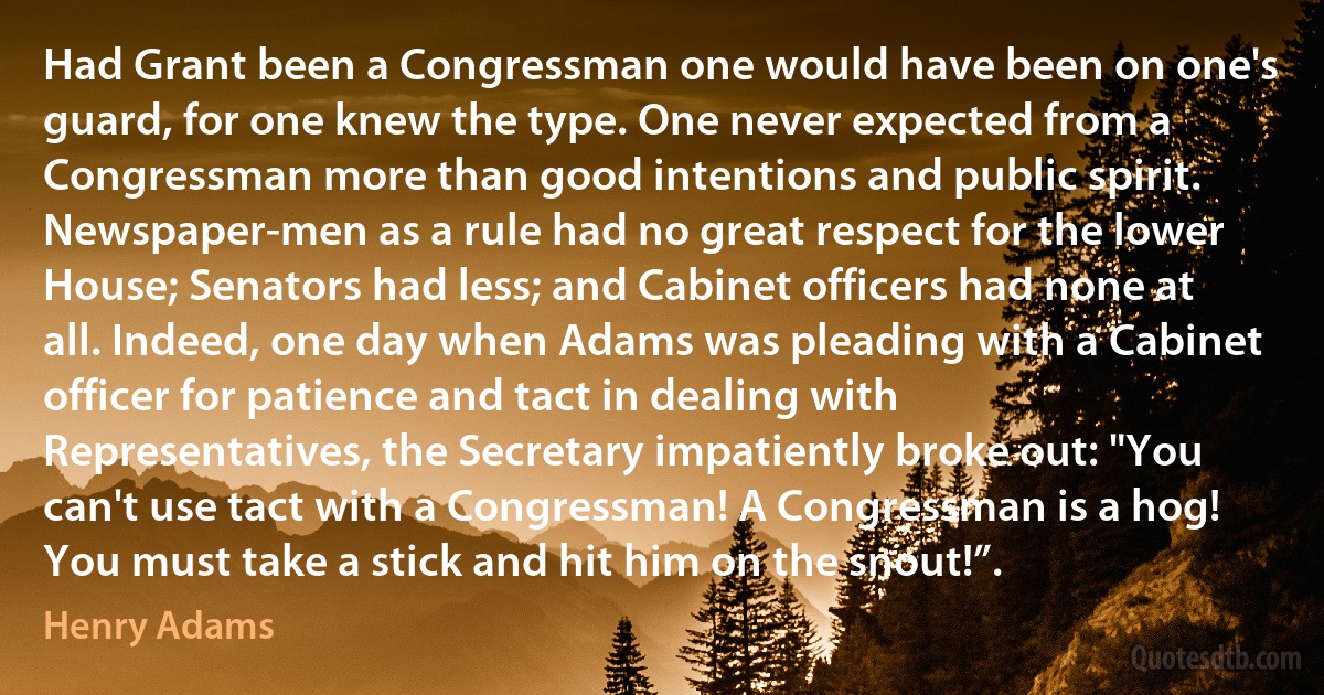 Had Grant been a Congressman one would have been on one's guard, for one knew the type. One never expected from a Congressman more than good intentions and public spirit. Newspaper-men as a rule had no great respect for the lower House; Senators had less; and Cabinet officers had none at all. Indeed, one day when Adams was pleading with a Cabinet officer for patience and tact in dealing with Representatives, the Secretary impatiently broke out: "You can't use tact with a Congressman! A Congressman is a hog! You must take a stick and hit him on the snout!”. (Henry Adams)