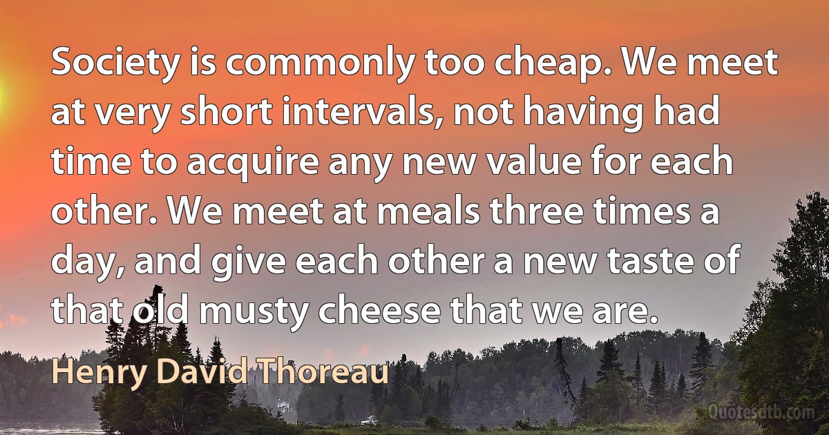 Society is commonly too cheap. We meet at very short intervals, not having had time to acquire any new value for each other. We meet at meals three times a day, and give each other a new taste of that old musty cheese that we are. (Henry David Thoreau)