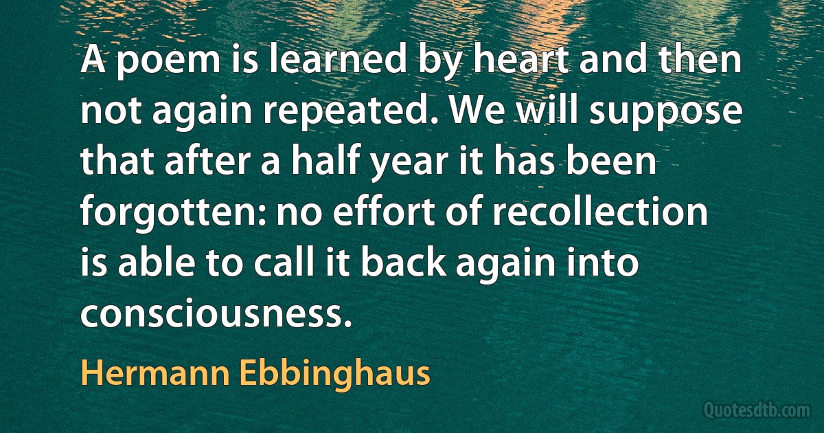 A poem is learned by heart and then not again repeated. We will suppose that after a half year it has been forgotten: no effort of recollection is able to call it back again into consciousness. (Hermann Ebbinghaus)