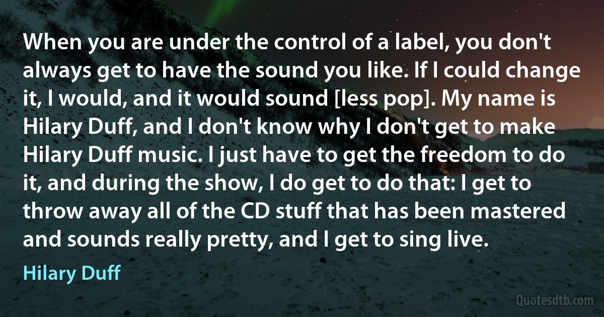 When you are under the control of a label, you don't always get to have the sound you like. If I could change it, I would, and it would sound [less pop]. My name is Hilary Duff, and I don't know why I don't get to make Hilary Duff music. I just have to get the freedom to do it, and during the show, I do get to do that: I get to throw away all of the CD stuff that has been mastered and sounds really pretty, and I get to sing live. (Hilary Duff)