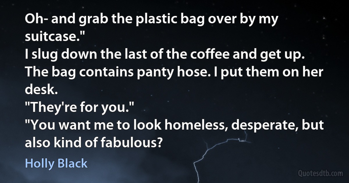 Oh- and grab the plastic bag over by my suitcase."
I slug down the last of the coffee and get up. The bag contains panty hose. I put them on her desk.
"They're for you."
"You want me to look homeless, desperate, but also kind of fabulous? (Holly Black)