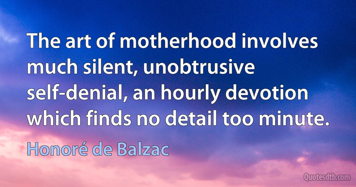 The art of motherhood involves much silent, unobtrusive self-denial, an hourly devotion which finds no detail too minute. (Honoré de Balzac)