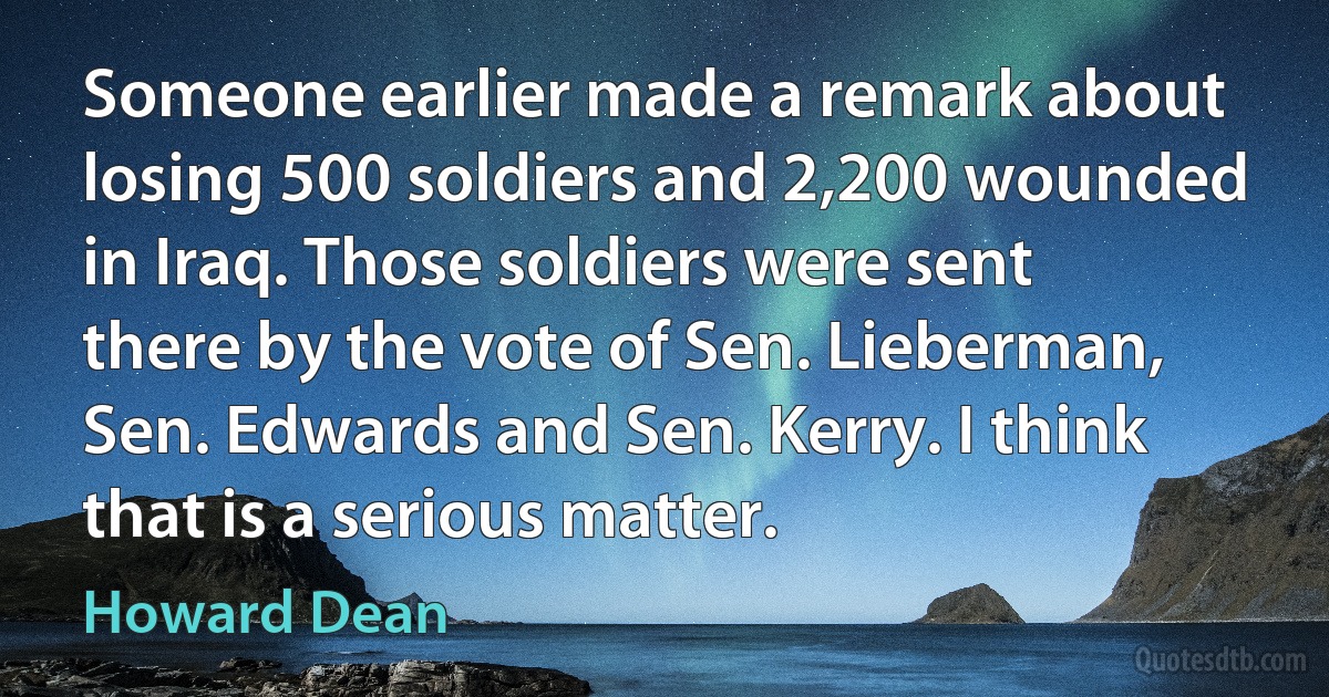 Someone earlier made a remark about losing 500 soldiers and 2,200 wounded in Iraq. Those soldiers were sent there by the vote of Sen. Lieberman, Sen. Edwards and Sen. Kerry. I think that is a serious matter. (Howard Dean)