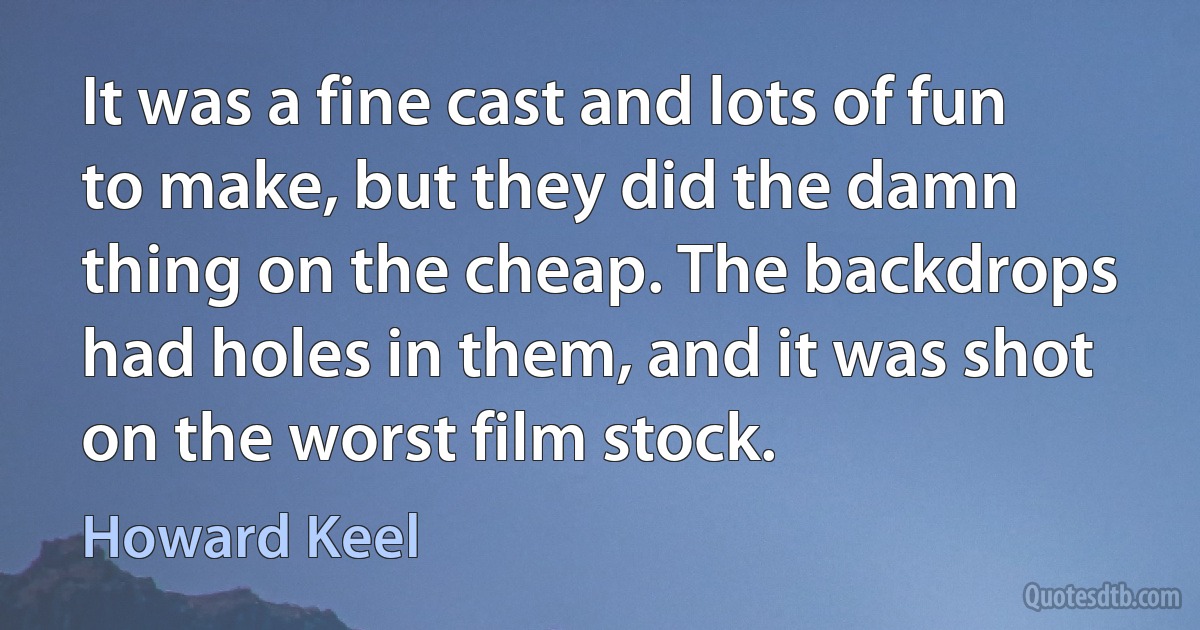 It was a fine cast and lots of fun to make, but they did the damn thing on the cheap. The backdrops had holes in them, and it was shot on the worst film stock. (Howard Keel)