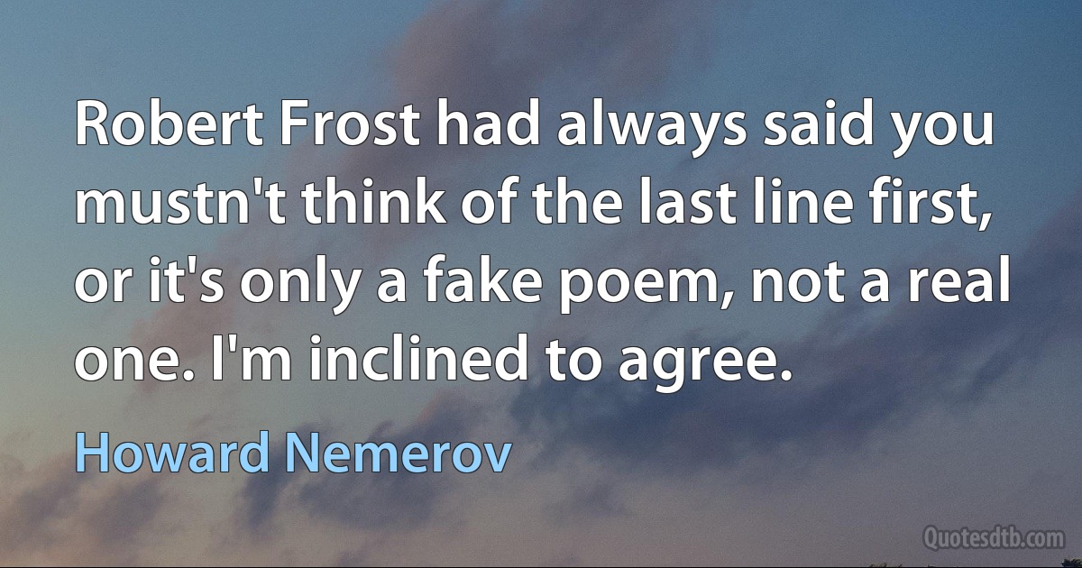 Robert Frost had always said you mustn't think of the last line first, or it's only a fake poem, not a real one. I'm inclined to agree. (Howard Nemerov)