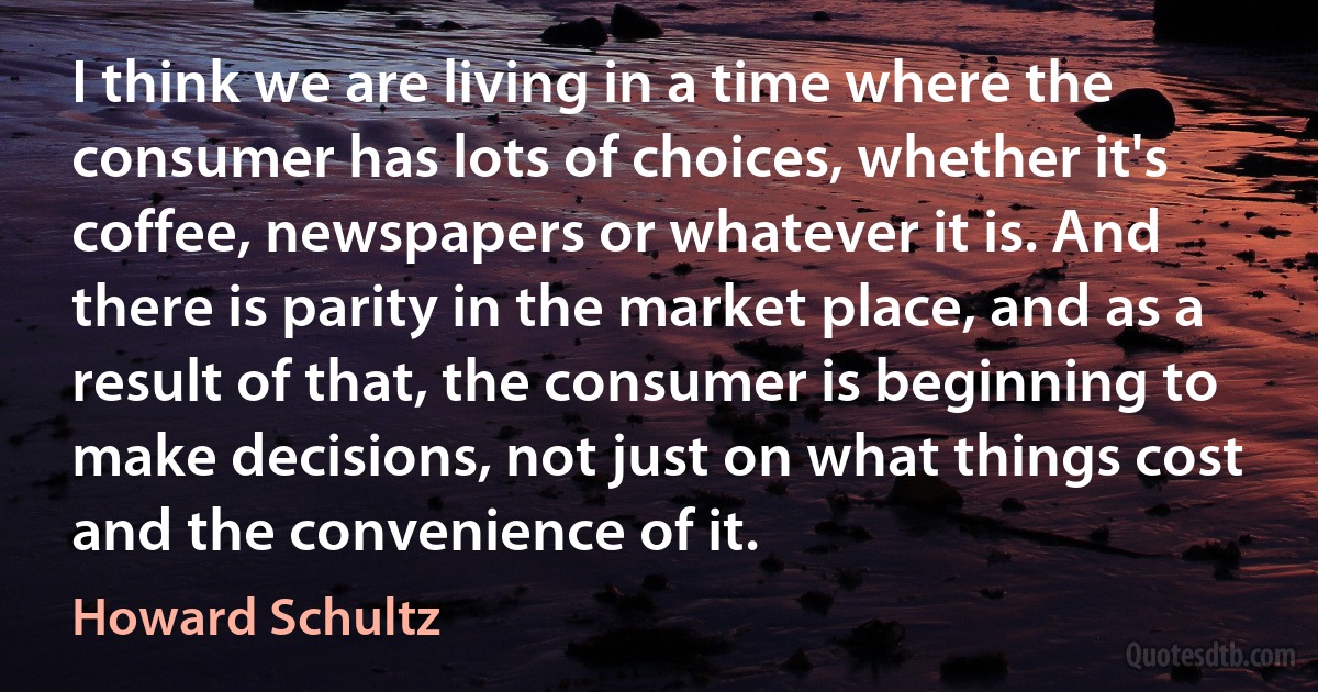 I think we are living in a time where the consumer has lots of choices, whether it's coffee, newspapers or whatever it is. And there is parity in the market place, and as a result of that, the consumer is beginning to make decisions, not just on what things cost and the convenience of it. (Howard Schultz)