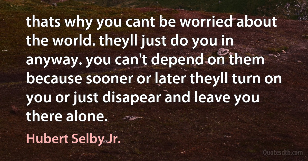 thats why you cant be worried about the world. theyll just do you in anyway. you can't depend on them because sooner or later theyll turn on you or just disapear and leave you there alone. (Hubert Selby Jr.)