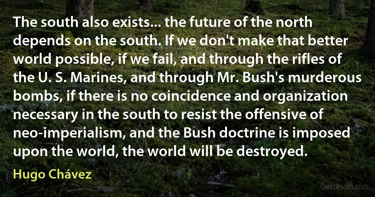 The south also exists... the future of the north depends on the south. If we don't make that better world possible, if we fail, and through the rifles of the U. S. Marines, and through Mr. Bush's murderous bombs, if there is no coincidence and organization necessary in the south to resist the offensive of neo-imperialism, and the Bush doctrine is imposed upon the world, the world will be destroyed. (Hugo Chávez)