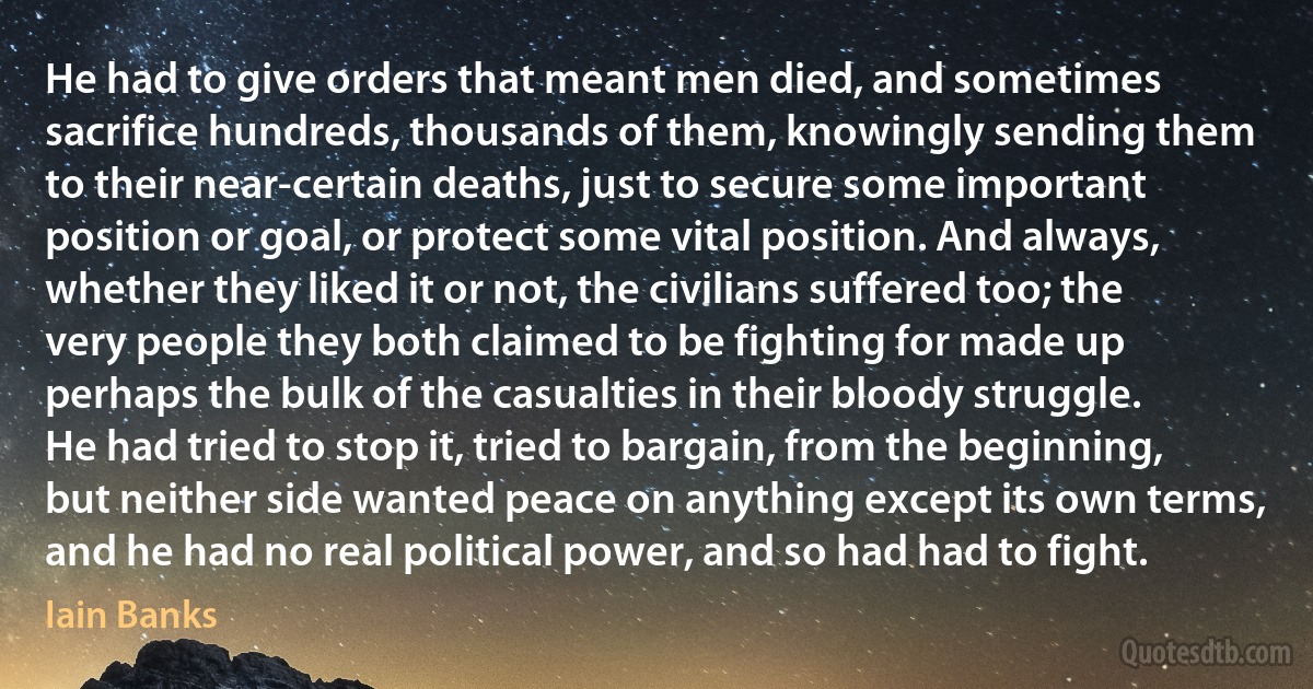 He had to give orders that meant men died, and sometimes sacrifice hundreds, thousands of them, knowingly sending them to their near-certain deaths, just to secure some important position or goal, or protect some vital position. And always, whether they liked it or not, the civilians suffered too; the very people they both claimed to be fighting for made up perhaps the bulk of the casualties in their bloody struggle.
He had tried to stop it, tried to bargain, from the beginning, but neither side wanted peace on anything except its own terms, and he had no real political power, and so had had to fight. (Iain Banks)