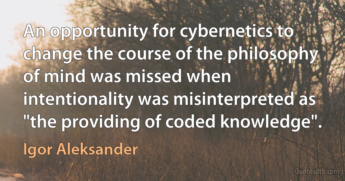 An opportunity for cybernetics to change the course of the philosophy of mind was missed when intentionality was misinterpreted as "the providing of coded knowledge". (Igor Aleksander)