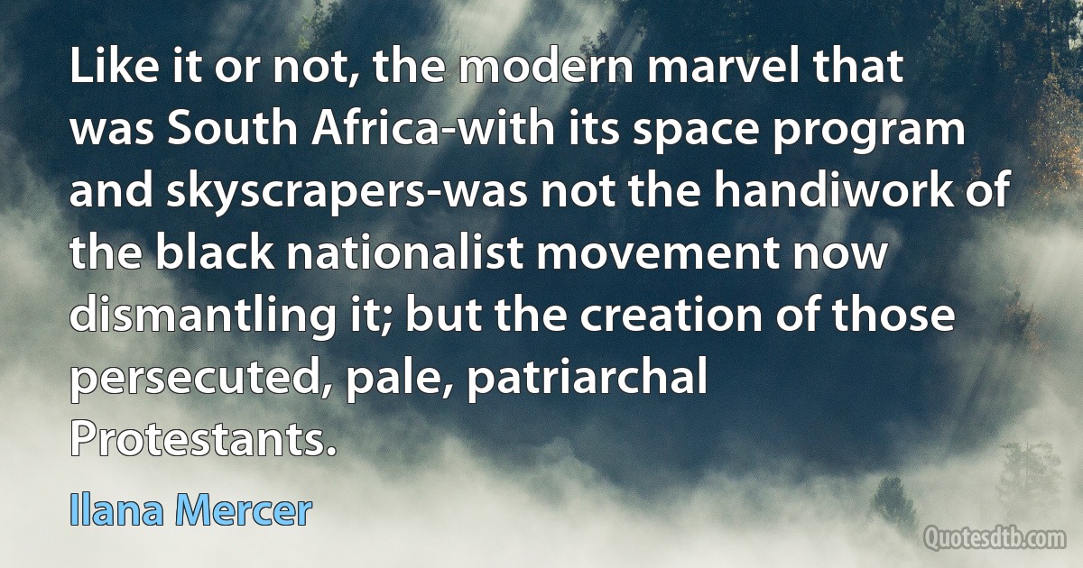 Like it or not, the modern marvel that was South Africa-with its space program and skyscrapers-was not the handiwork of the black nationalist movement now dismantling it; but the creation of those persecuted, pale, patriarchal Protestants. (Ilana Mercer)