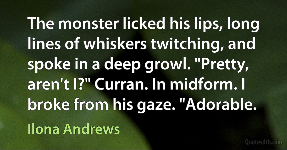 The monster licked his lips, long lines of whiskers twitching, and spoke in a deep growl. "Pretty, aren't I?" Curran. In midform. I broke from his gaze. "Adorable. (Ilona Andrews)