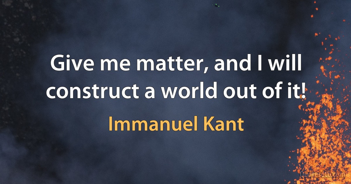 Give me matter, and I will construct a world out of it! (Immanuel Kant)