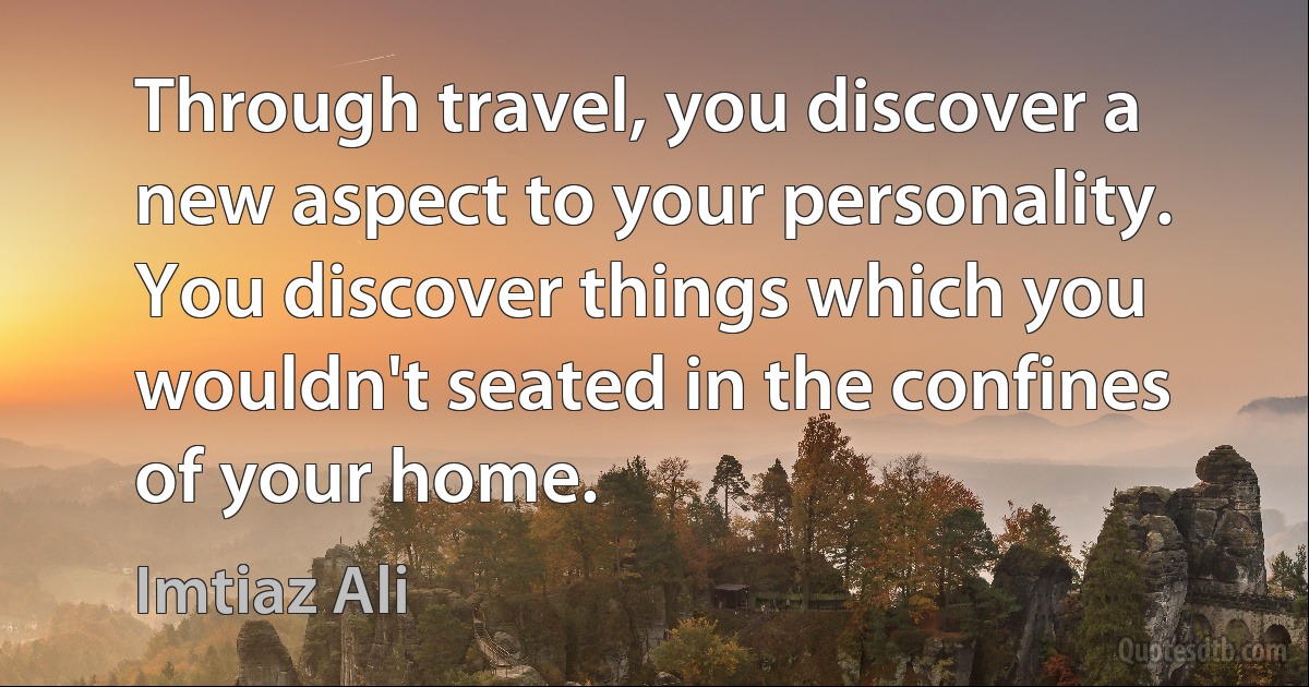 Through travel, you discover a new aspect to your personality. You discover things which you wouldn't seated in the confines of your home. (Imtiaz Ali)