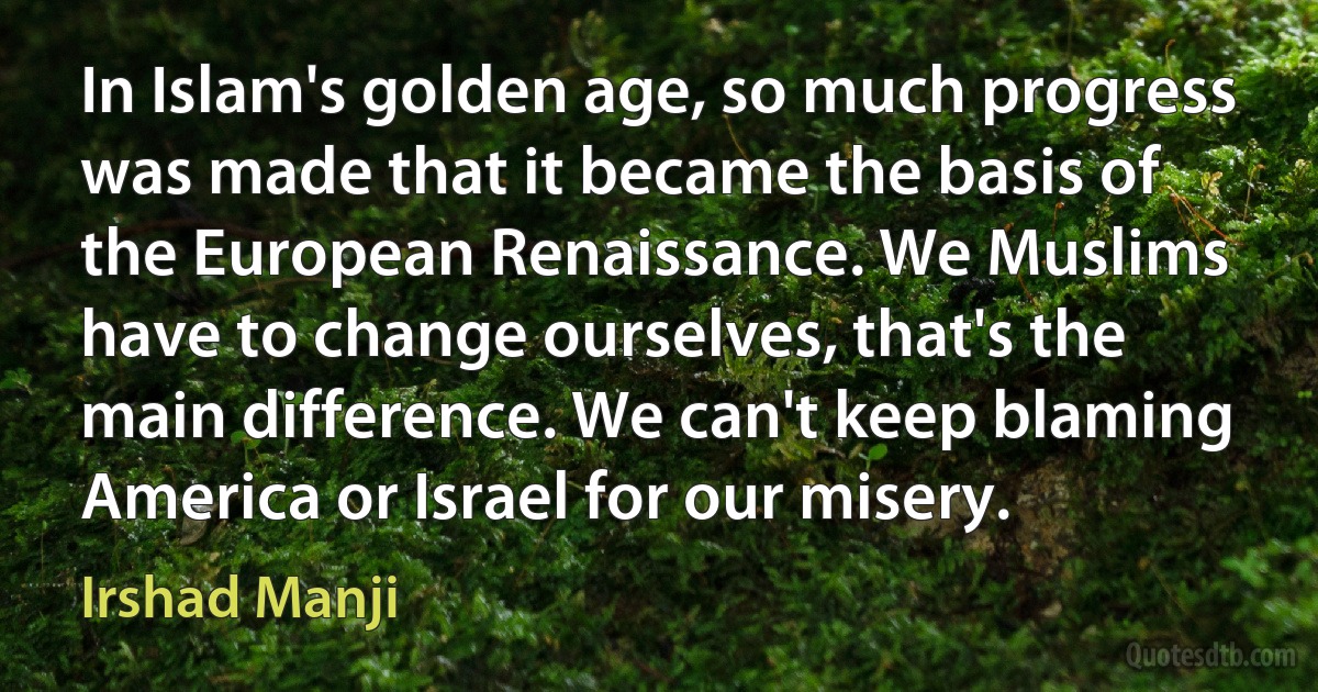 In Islam's golden age, so much progress was made that it became the basis of the European Renaissance. We Muslims have to change ourselves, that's the main difference. We can't keep blaming America or Israel for our misery. (Irshad Manji)