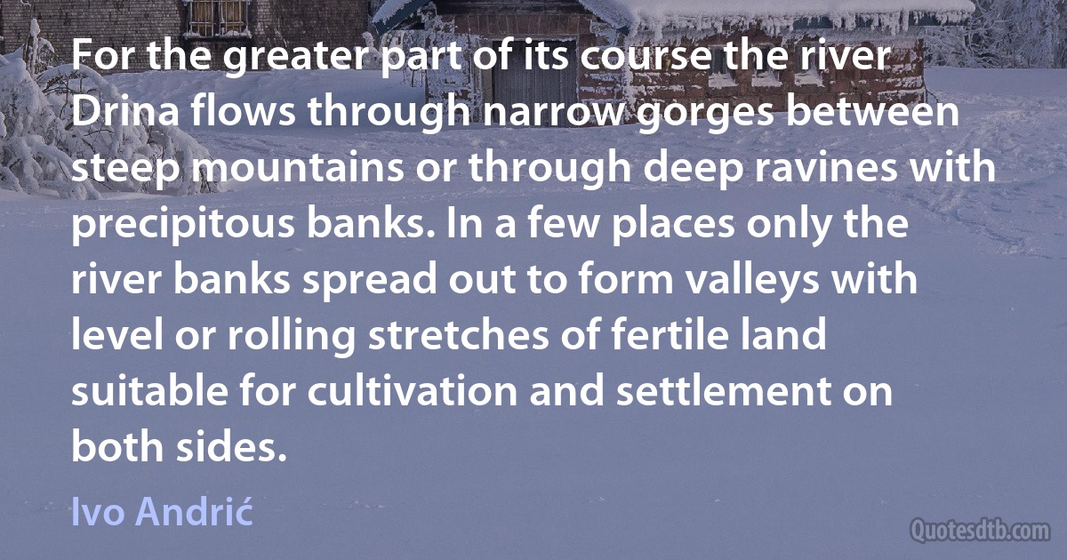 For the greater part of its course the river Drina flows through narrow gorges between steep mountains or through deep ravines with precipitous banks. In a few places only the river banks spread out to form valleys with level or rolling stretches of fertile land suitable for cultivation and settlement on both sides. (Ivo Andrić)