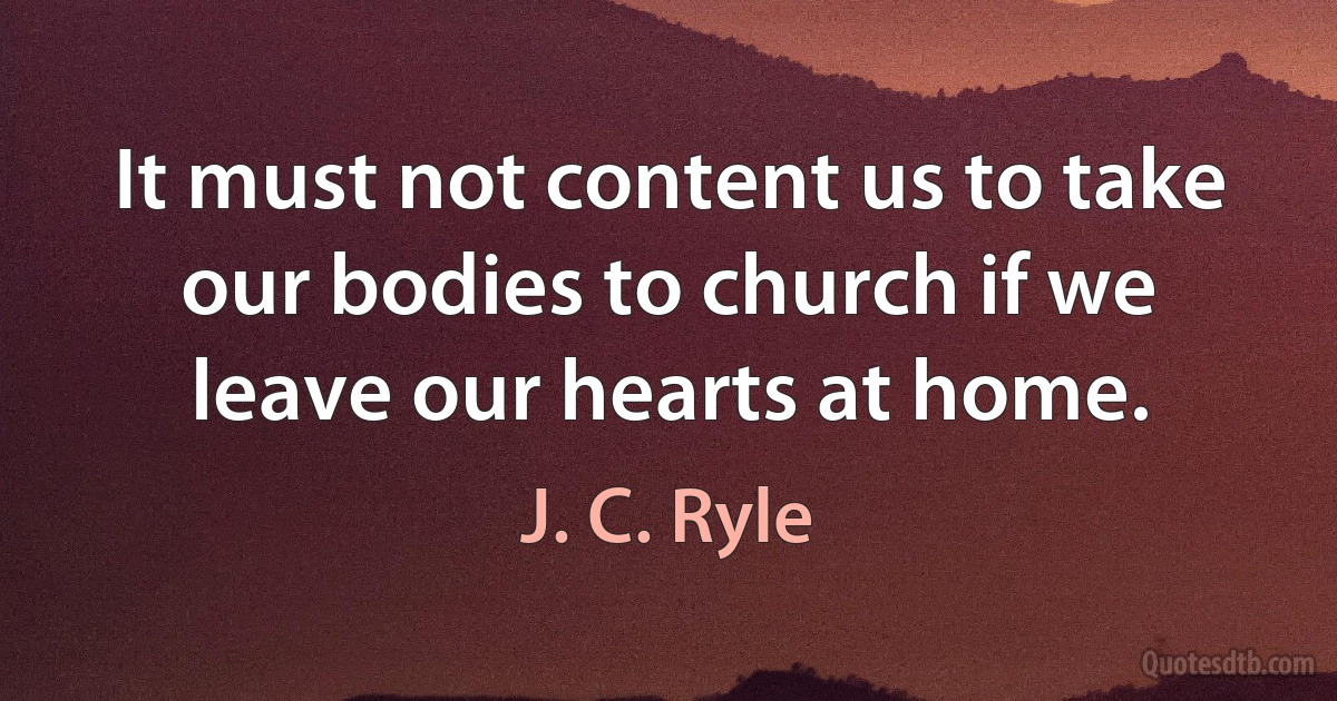 It must not content us to take our bodies to church if we leave our hearts at home. (J. C. Ryle)