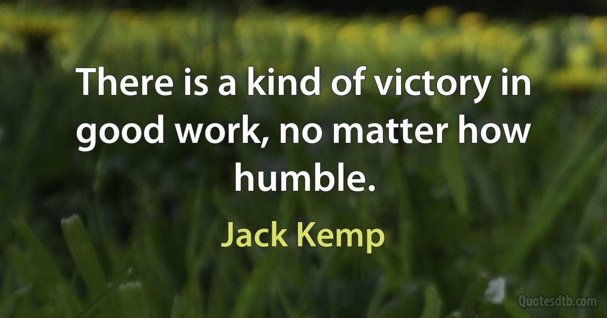 There is a kind of victory in good work, no matter how humble. (Jack Kemp)