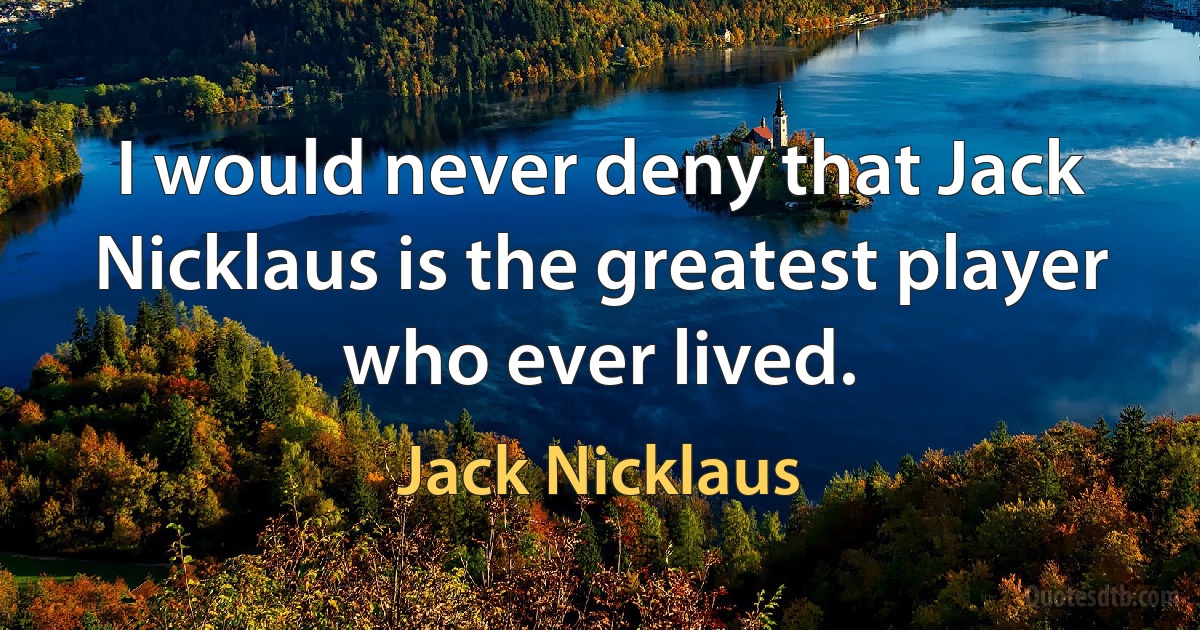 I would never deny that Jack Nicklaus is the greatest player who ever lived. (Jack Nicklaus)