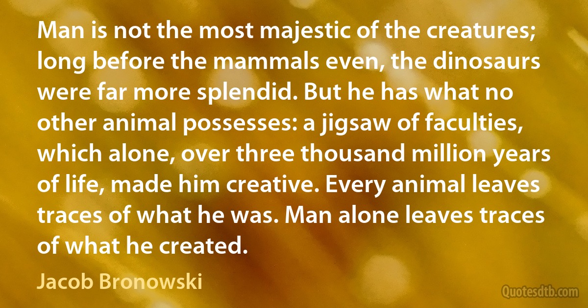 Man is not the most majestic of the creatures; long before the mammals even, the dinosaurs were far more splendid. But he has what no other animal possesses: a jigsaw of faculties, which alone, over three thousand million years of life, made him creative. Every animal leaves traces of what he was. Man alone leaves traces of what he created. (Jacob Bronowski)