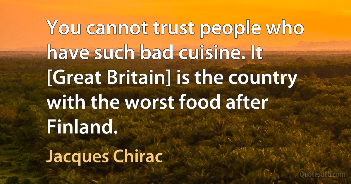 You cannot trust people who have such bad cuisine. It [Great Britain] is the country with the worst food after Finland. (Jacques Chirac)