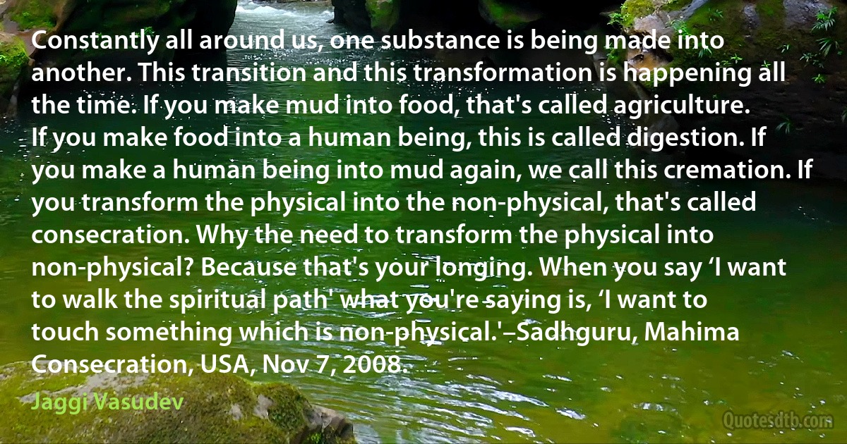 Constantly all around us, one substance is being made into another. This transition and this transformation is happening all the time. If you make mud into food, that's called agriculture. If you make food into a human being, this is called digestion. If you make a human being into mud again, we call this cremation. If you transform the physical into the non-physical, that's called consecration. Why the need to transform the physical into non-physical? Because that's your longing. When you say ‘I want to walk the spiritual path' what you're saying is, ‘I want to touch something which is non-physical.'–Sadhguru, Mahima Consecration, USA, Nov 7, 2008. (Jaggi Vasudev)