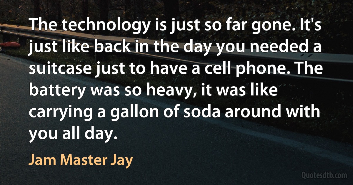 The technology is just so far gone. It's just like back in the day you needed a suitcase just to have a cell phone. The battery was so heavy, it was like carrying a gallon of soda around with you all day. (Jam Master Jay)