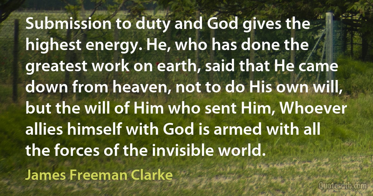 Submission to duty and God gives the highest energy. He, who has done the greatest work on earth, said that He came down from heaven, not to do His own will, but the will of Him who sent Him, Whoever allies himself with God is armed with all the forces of the invisible world. (James Freeman Clarke)