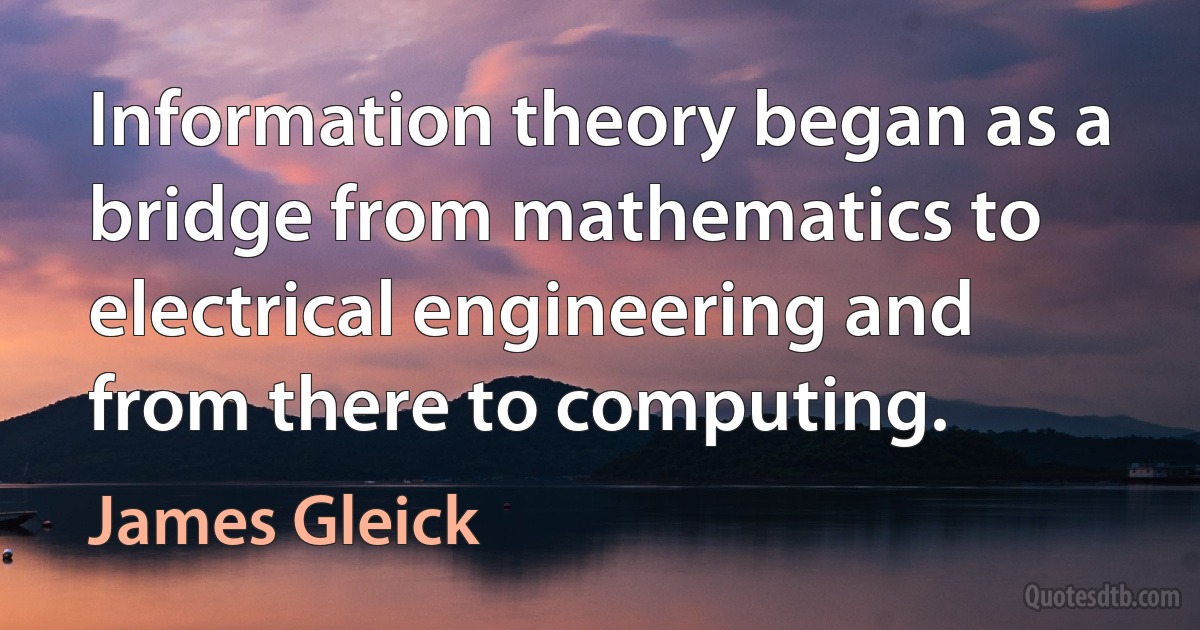 Information theory began as a bridge from mathematics to electrical engineering and from there to computing. (James Gleick)