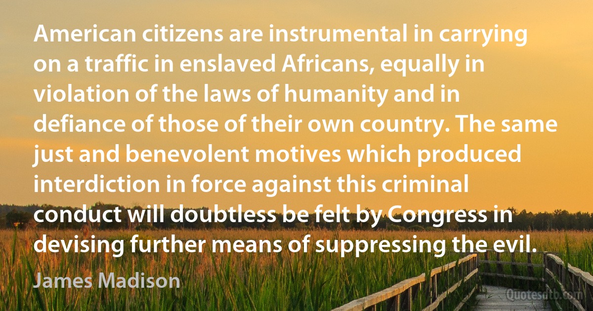 American citizens are instrumental in carrying on a traffic in enslaved Africans, equally in violation of the laws of humanity and in defiance of those of their own country. The same just and benevolent motives which produced interdiction in force against this criminal conduct will doubtless be felt by Congress in devising further means of suppressing the evil. (James Madison)