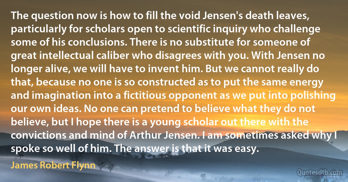 The question now is how to fill the void Jensen's death leaves, particularly for scholars open to scientific inquiry who challenge some of his conclusions. There is no substitute for someone of great intellectual caliber who disagrees with you. With Jensen no longer alive, we will have to invent him. But we cannot really do that, because no one is so constructed as to put the same energy and imagination into a fictitious opponent as we put into polishing our own ideas. No one can pretend to believe what they do not believe, but I hope there is a young scholar out there with the convictions and mind of Arthur Jensen. I am sometimes asked why I spoke so well of him. The answer is that it was easy. (James Robert Flynn)