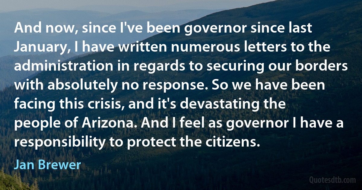 And now, since I've been governor since last January, I have written numerous letters to the administration in regards to securing our borders with absolutely no response. So we have been facing this crisis, and it's devastating the people of Arizona. And I feel as governor I have a responsibility to protect the citizens. (Jan Brewer)