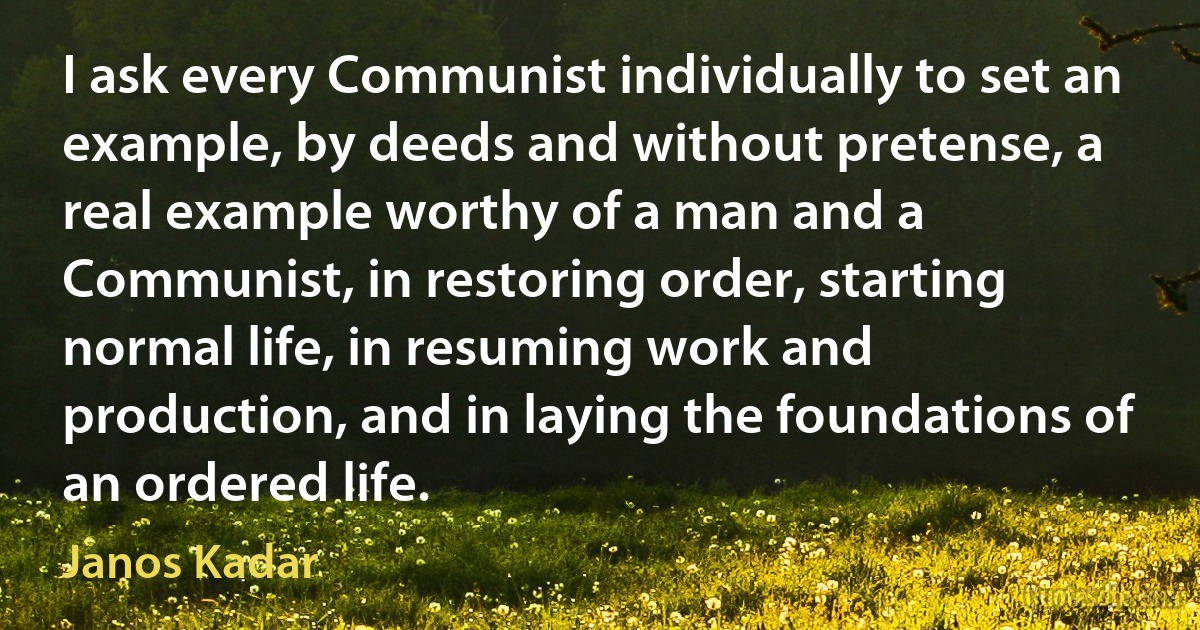 I ask every Communist individually to set an example, by deeds and without pretense, a real example worthy of a man and a Communist, in restoring order, starting normal life, in resuming work and production, and in laying the foundations of an ordered life. (Janos Kadar)