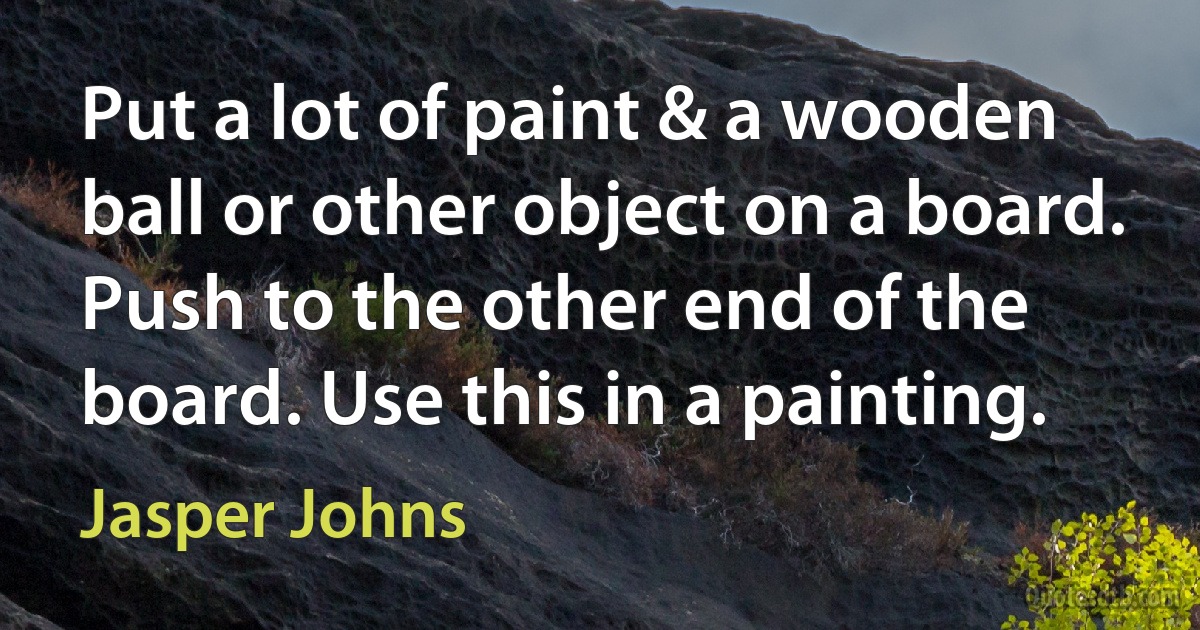 Put a lot of paint & a wooden ball or other object on a board. Push to the other end of the board. Use this in a painting. (Jasper Johns)