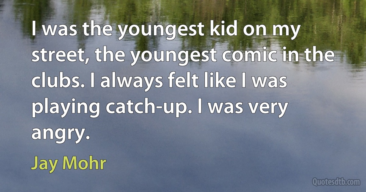 I was the youngest kid on my street, the youngest comic in the clubs. I always felt like I was playing catch-up. I was very angry. (Jay Mohr)