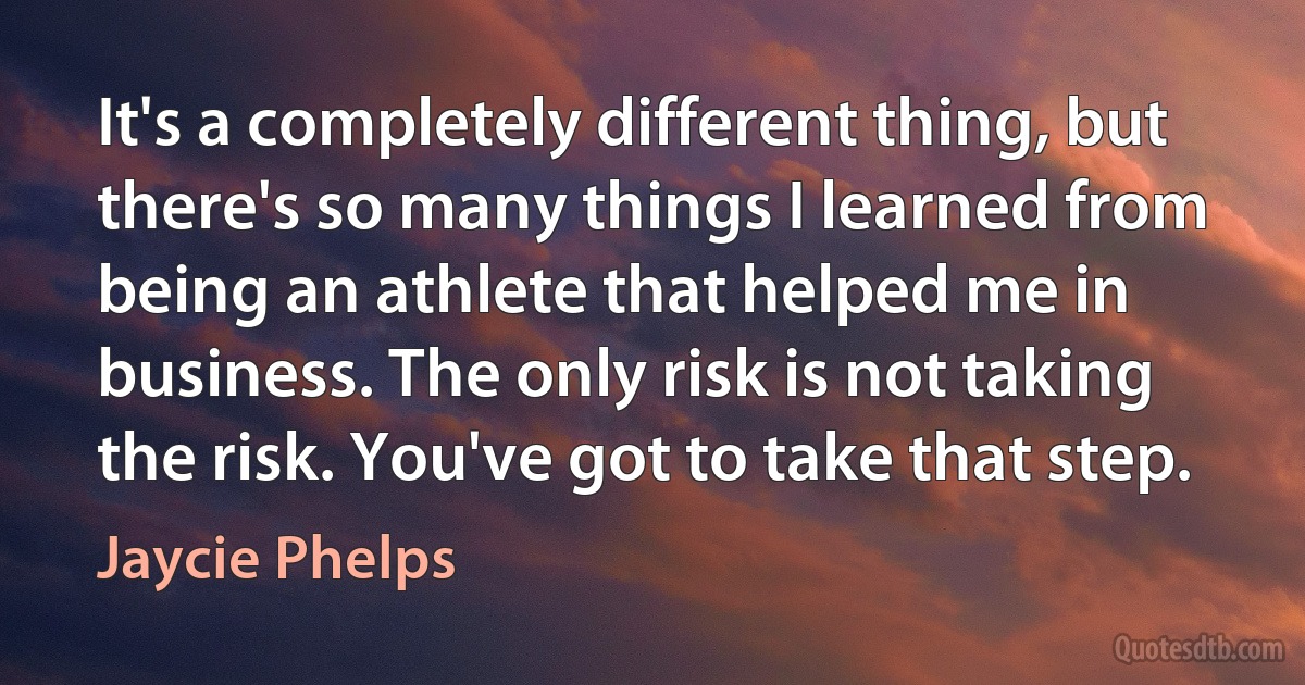 It's a completely different thing, but there's so many things I learned from being an athlete that helped me in business. The only risk is not taking the risk. You've got to take that step. (Jaycie Phelps)