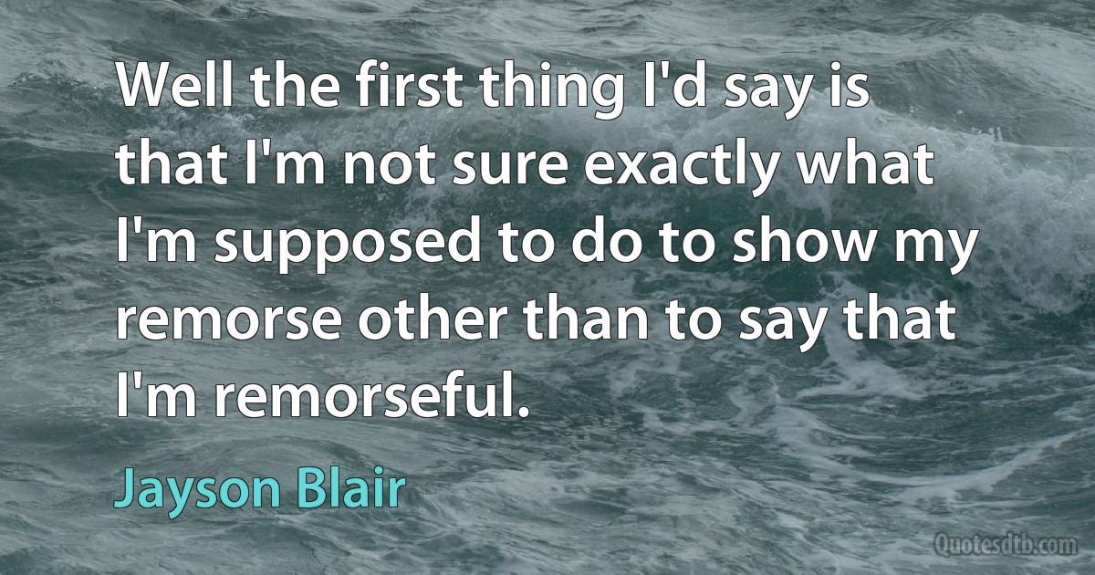 Well the first thing I'd say is that I'm not sure exactly what I'm supposed to do to show my remorse other than to say that I'm remorseful. (Jayson Blair)