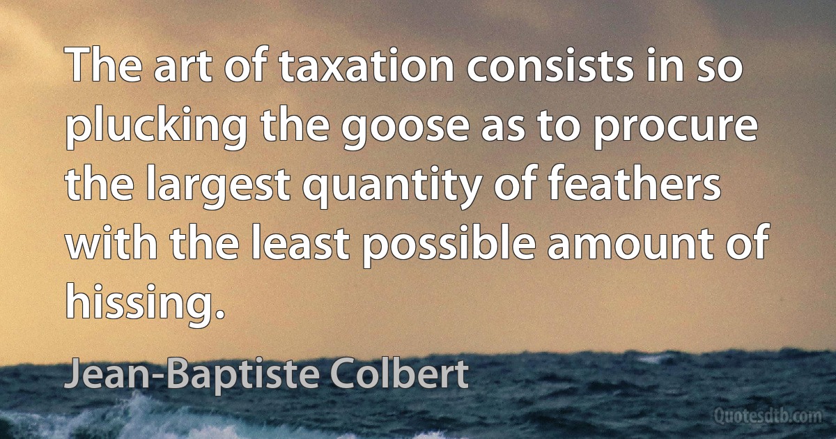 The art of taxation consists in so plucking the goose as to procure the largest quantity of feathers with the least possible amount of hissing. (Jean-Baptiste Colbert)