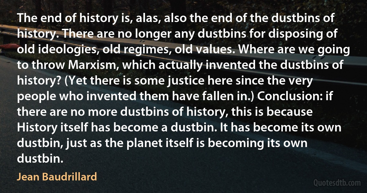 The end of history is, alas, also the end of the dustbins of history. There are no longer any dustbins for disposing of old ideologies, old regimes, old values. Where are we going to throw Marxism, which actually invented the dustbins of history? (Yet there is some justice here since the very people who invented them have fallen in.) Conclusion: if there are no more dustbins of history, this is because History itself has become a dustbin. It has become its own dustbin, just as the planet itself is becoming its own dustbin. (Jean Baudrillard)