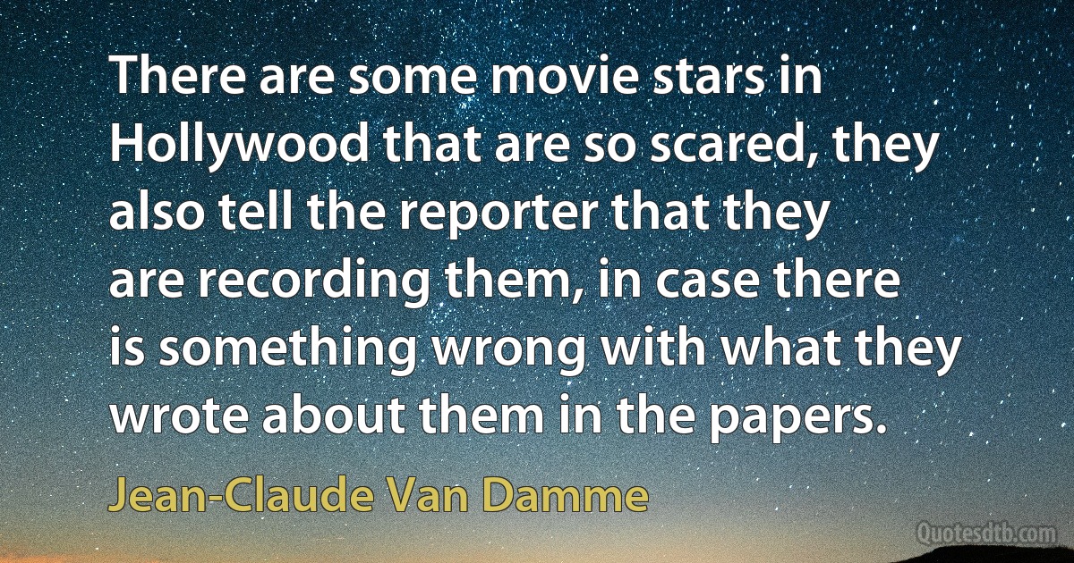 There are some movie stars in Hollywood that are so scared, they also tell the reporter that they are recording them, in case there is something wrong with what they wrote about them in the papers. (Jean-Claude Van Damme)