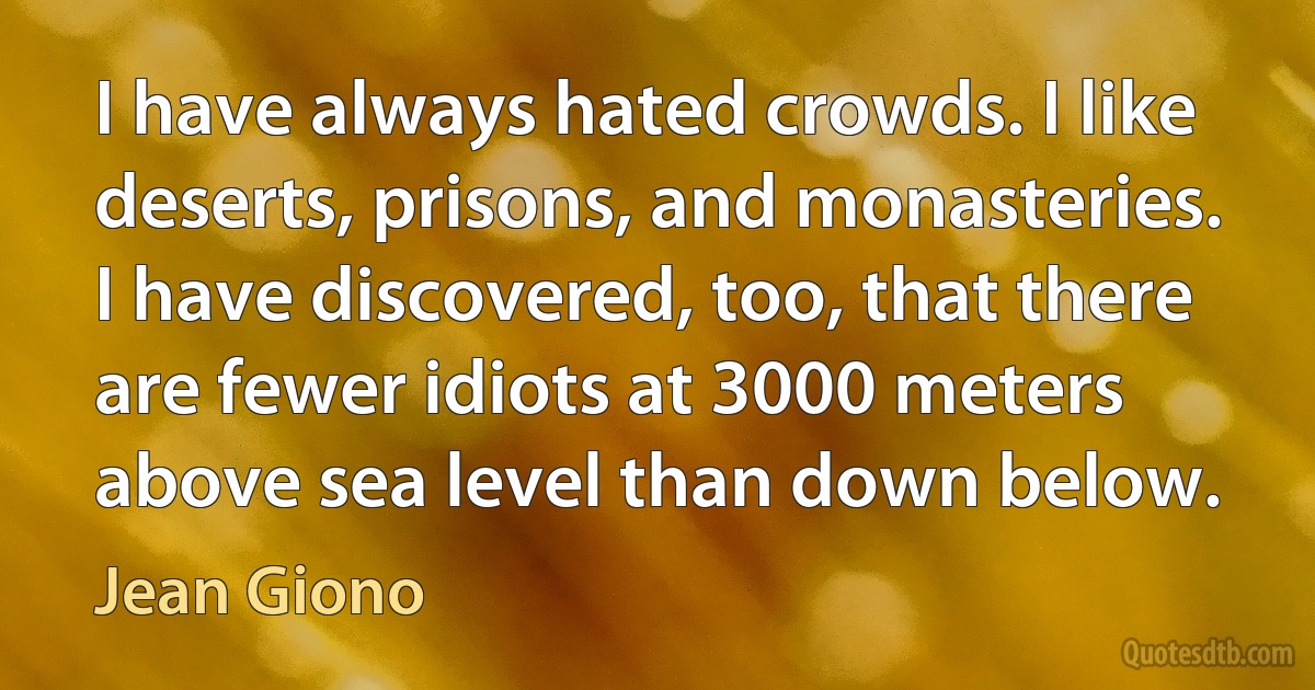 I have always hated crowds. I like deserts, prisons, and monasteries. I have discovered, too, that there are fewer idiots at 3000 meters above sea level than down below. (Jean Giono)