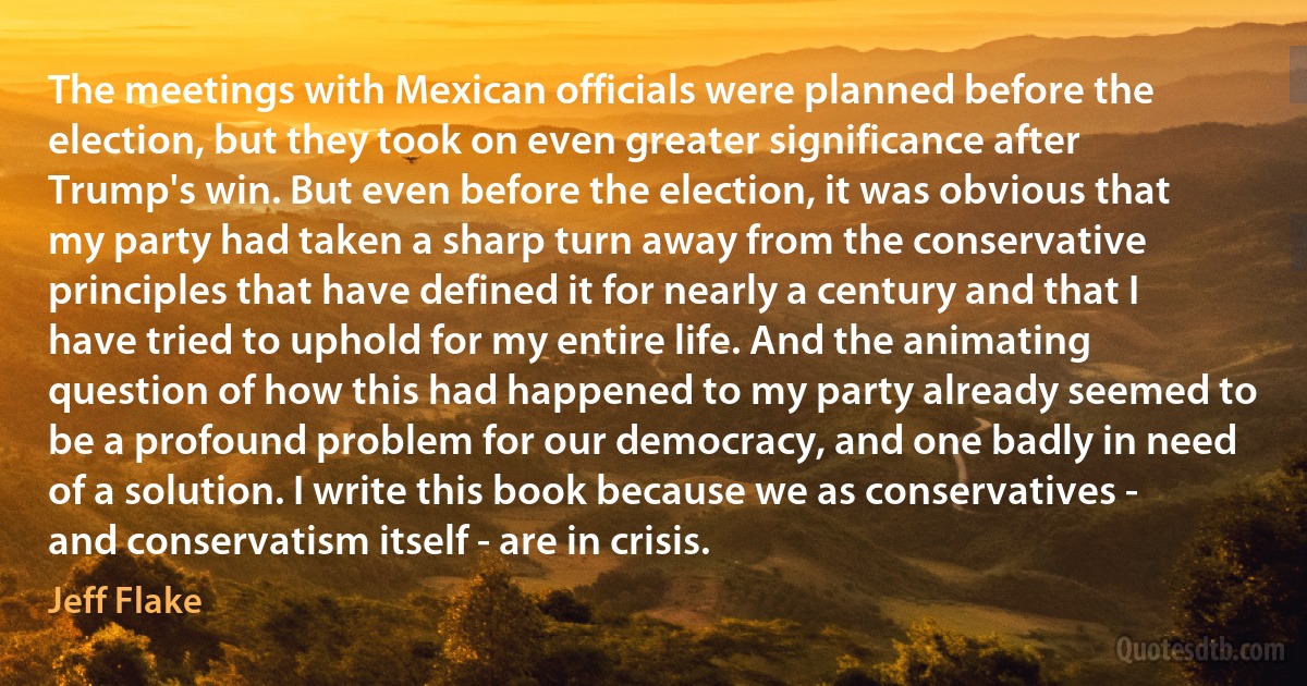 The meetings with Mexican officials were planned before the election, but they took on even greater significance after Trump's win. But even before the election, it was obvious that my party had taken a sharp turn away from the conservative principles that have defined it for nearly a century and that I have tried to uphold for my entire life. And the animating question of how this had happened to my party already seemed to be a profound problem for our democracy, and one badly in need of a solution. I write this book because we as conservatives - and conservatism itself - are in crisis. (Jeff Flake)