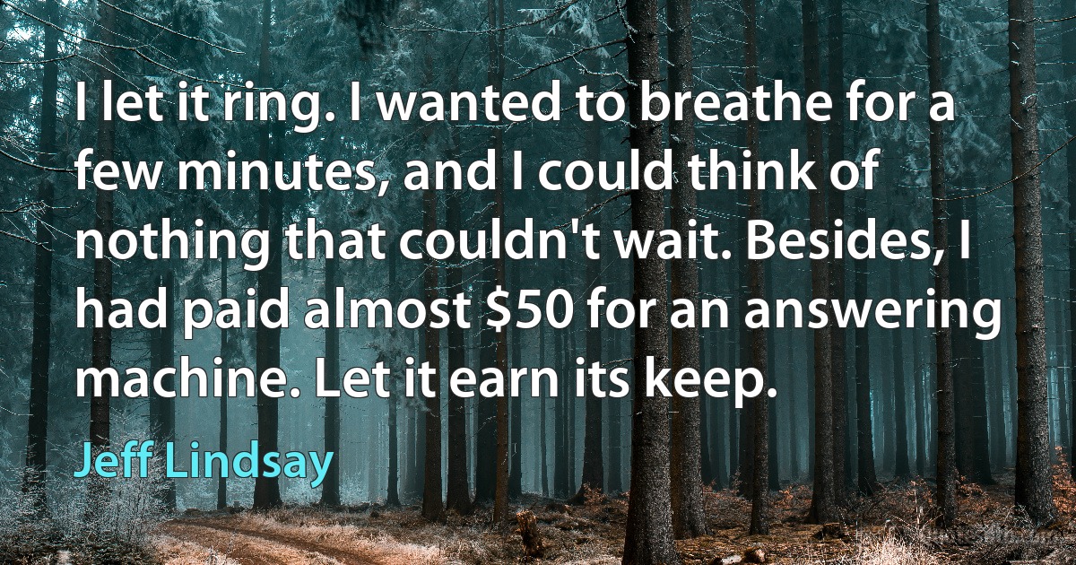 I let it ring. I wanted to breathe for a few minutes, and I could think of nothing that couldn't wait. Besides, I had paid almost $50 for an answering machine. Let it earn its keep. (Jeff Lindsay)