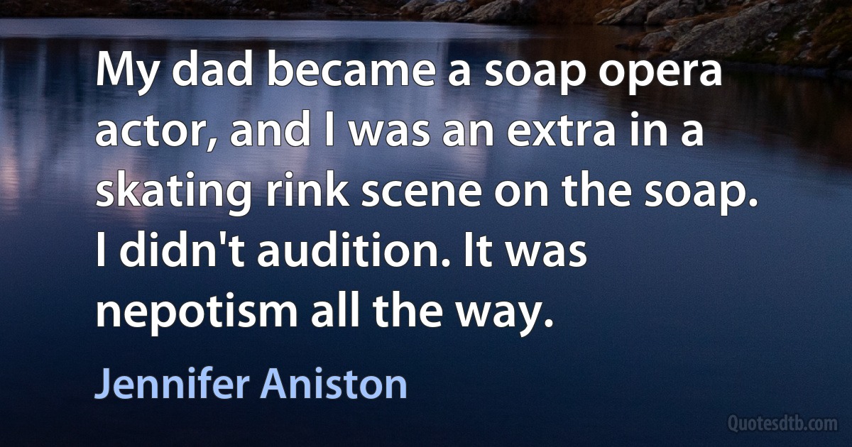 My dad became a soap opera actor, and I was an extra in a skating rink scene on the soap. I didn't audition. It was nepotism all the way. (Jennifer Aniston)