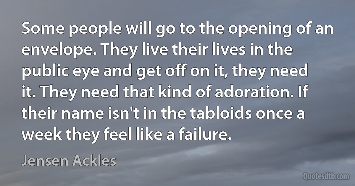 Some people will go to the opening of an envelope. They live their lives in the public eye and get off on it, they need it. They need that kind of adoration. If their name isn't in the tabloids once a week they feel like a failure. (Jensen Ackles)