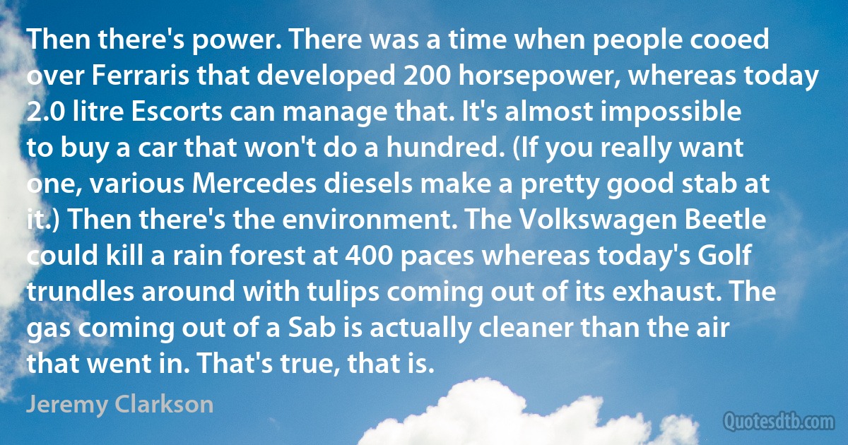 Then there's power. There was a time when people cooed over Ferraris that developed 200 horsepower, whereas today 2.0 litre Escorts can manage that. It's almost impossible to buy a car that won't do a hundred. (If you really want one, various Mercedes diesels make a pretty good stab at it.) Then there's the environment. The Volkswagen Beetle could kill a rain forest at 400 paces whereas today's Golf trundles around with tulips coming out of its exhaust. The gas coming out of a Sab is actually cleaner than the air that went in. That's true, that is. (Jeremy Clarkson)